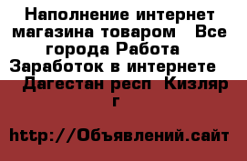 Наполнение интернет магазина товаром - Все города Работа » Заработок в интернете   . Дагестан респ.,Кизляр г.